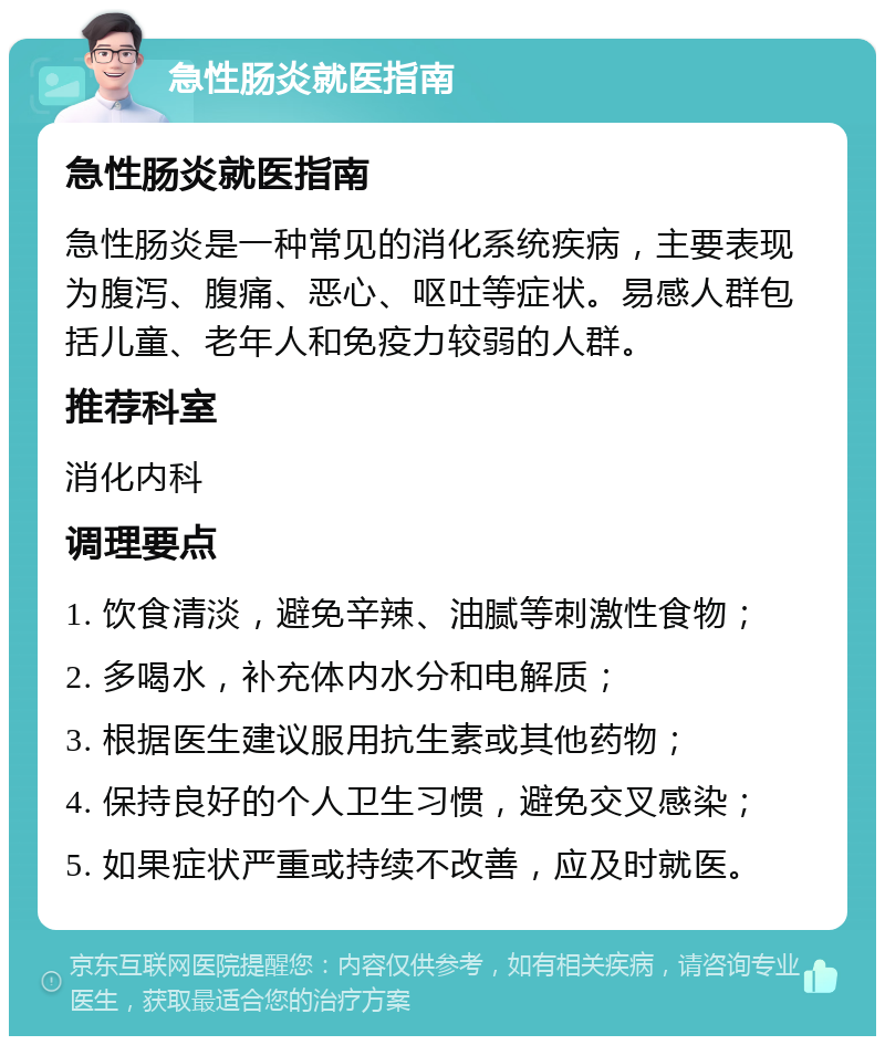 急性肠炎就医指南 急性肠炎就医指南 急性肠炎是一种常见的消化系统疾病，主要表现为腹泻、腹痛、恶心、呕吐等症状。易感人群包括儿童、老年人和免疫力较弱的人群。 推荐科室 消化内科 调理要点 1. 饮食清淡，避免辛辣、油腻等刺激性食物； 2. 多喝水，补充体内水分和电解质； 3. 根据医生建议服用抗生素或其他药物； 4. 保持良好的个人卫生习惯，避免交叉感染； 5. 如果症状严重或持续不改善，应及时就医。