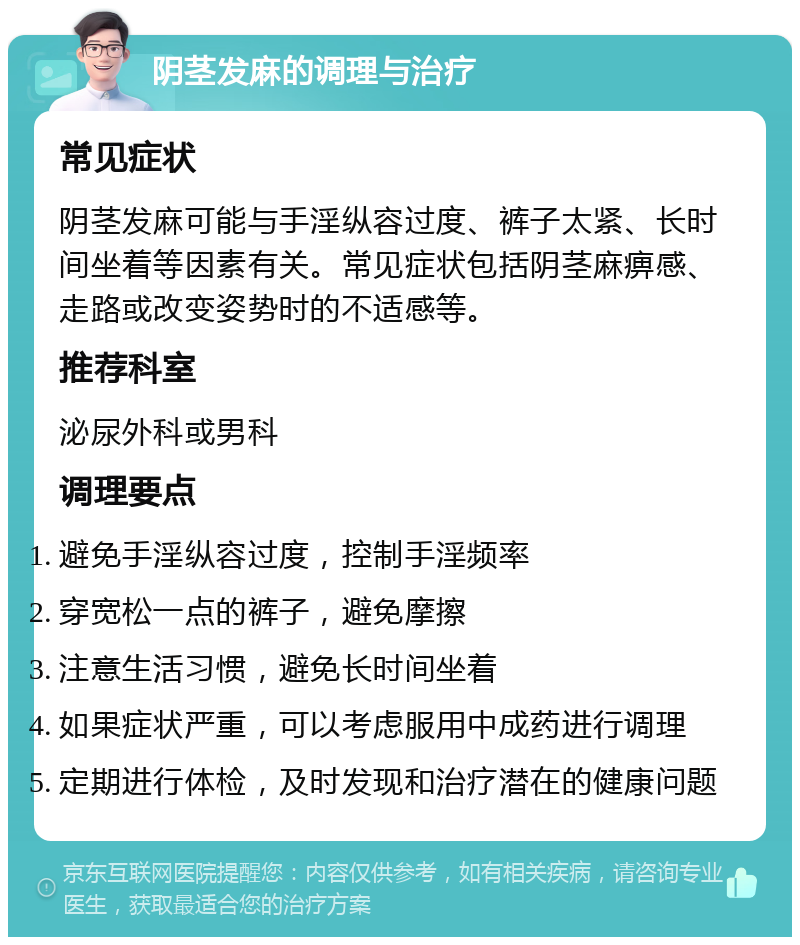 阴茎发麻的调理与治疗 常见症状 阴茎发麻可能与手淫纵容过度、裤子太紧、长时间坐着等因素有关。常见症状包括阴茎麻痹感、走路或改变姿势时的不适感等。 推荐科室 泌尿外科或男科 调理要点 避免手淫纵容过度，控制手淫频率 穿宽松一点的裤子，避免摩擦 注意生活习惯，避免长时间坐着 如果症状严重，可以考虑服用中成药进行调理 定期进行体检，及时发现和治疗潜在的健康问题