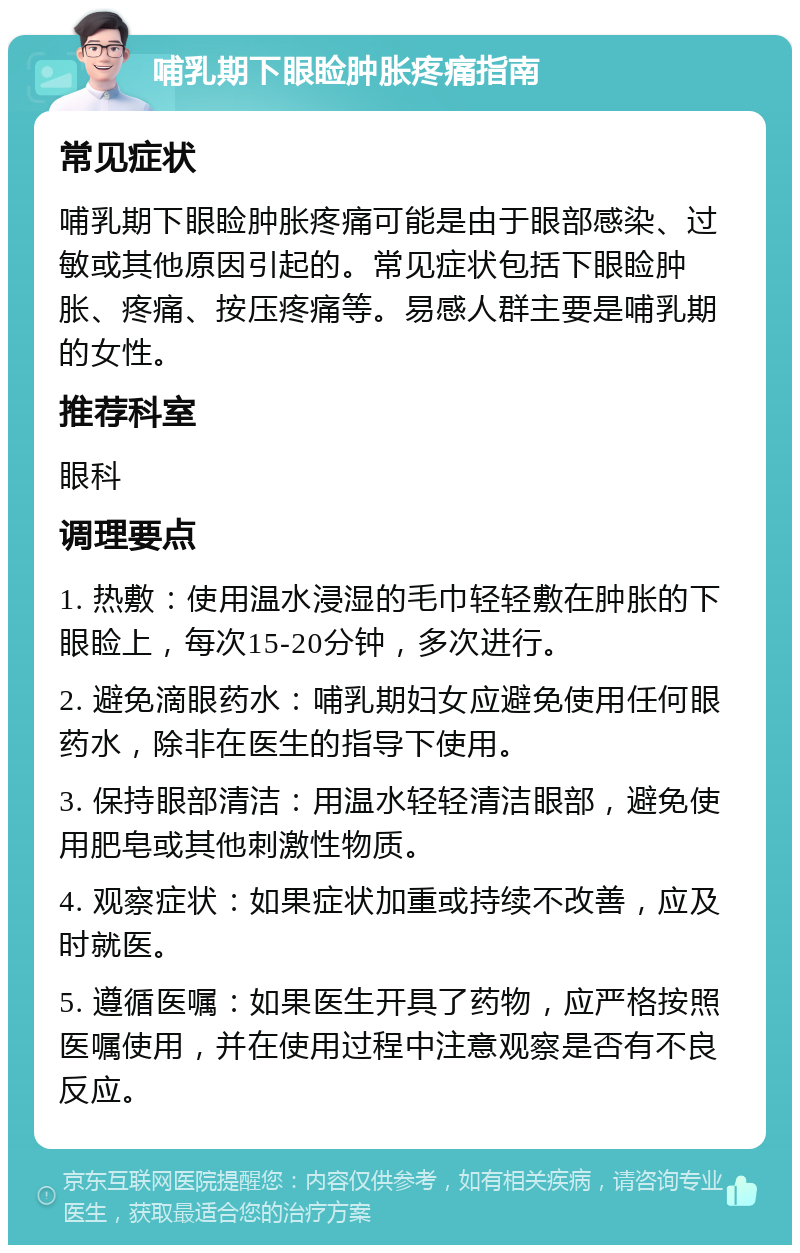 哺乳期下眼睑肿胀疼痛指南 常见症状 哺乳期下眼睑肿胀疼痛可能是由于眼部感染、过敏或其他原因引起的。常见症状包括下眼睑肿胀、疼痛、按压疼痛等。易感人群主要是哺乳期的女性。 推荐科室 眼科 调理要点 1. 热敷：使用温水浸湿的毛巾轻轻敷在肿胀的下眼睑上，每次15-20分钟，多次进行。 2. 避免滴眼药水：哺乳期妇女应避免使用任何眼药水，除非在医生的指导下使用。 3. 保持眼部清洁：用温水轻轻清洁眼部，避免使用肥皂或其他刺激性物质。 4. 观察症状：如果症状加重或持续不改善，应及时就医。 5. 遵循医嘱：如果医生开具了药物，应严格按照医嘱使用，并在使用过程中注意观察是否有不良反应。