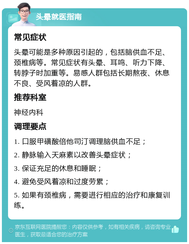 头晕就医指南 常见症状 头晕可能是多种原因引起的，包括脑供血不足、颈椎病等。常见症状有头晕、耳鸣、听力下降、转脖子时加重等。易感人群包括长期熬夜、休息不良、受风着凉的人群。 推荐科室 神经内科 调理要点 1. 口服甲磺酸倍他司汀调理脑供血不足； 2. 静脉输入天麻素以改善头晕症状； 3. 保证充足的休息和睡眠； 4. 避免受风着凉和过度劳累； 5. 如果有颈椎病，需要进行相应的治疗和康复训练。