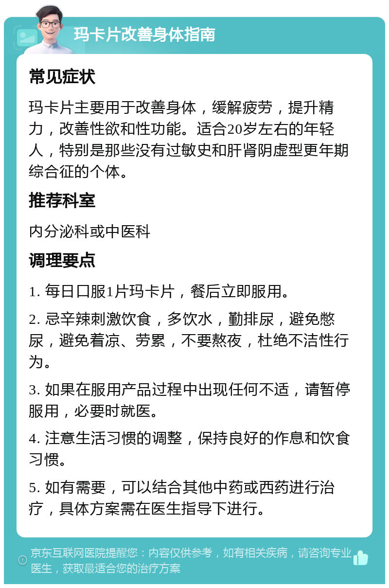 玛卡片改善身体指南 常见症状 玛卡片主要用于改善身体，缓解疲劳，提升精力，改善性欲和性功能。适合20岁左右的年轻人，特别是那些没有过敏史和肝肾阴虚型更年期综合征的个体。 推荐科室 内分泌科或中医科 调理要点 1. 每日口服1片玛卡片，餐后立即服用。 2. 忌辛辣刺激饮食，多饮水，勤排尿，避免憋尿，避免着凉、劳累，不要熬夜，杜绝不洁性行为。 3. 如果在服用产品过程中出现任何不适，请暂停服用，必要时就医。 4. 注意生活习惯的调整，保持良好的作息和饮食习惯。 5. 如有需要，可以结合其他中药或西药进行治疗，具体方案需在医生指导下进行。