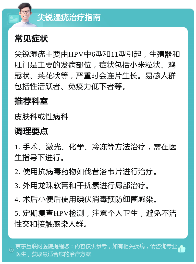 尖锐湿疣治疗指南 常见症状 尖锐湿疣主要由HPV中6型和11型引起，生殖器和肛门是主要的发病部位，症状包括小米粒状、鸡冠状、菜花状等，严重时会连片生长。易感人群包括性活跃者、免疫力低下者等。 推荐科室 皮肤科或性病科 调理要点 1. 手术、激光、化学、冷冻等方法治疗，需在医生指导下进行。 2. 使用抗病毒药物如伐昔洛韦片进行治疗。 3. 外用龙珠软膏和干扰素进行局部治疗。 4. 术后小便后使用碘伏消毒预防细菌感染。 5. 定期复查HPV检测，注意个人卫生，避免不洁性交和接触感染人群。