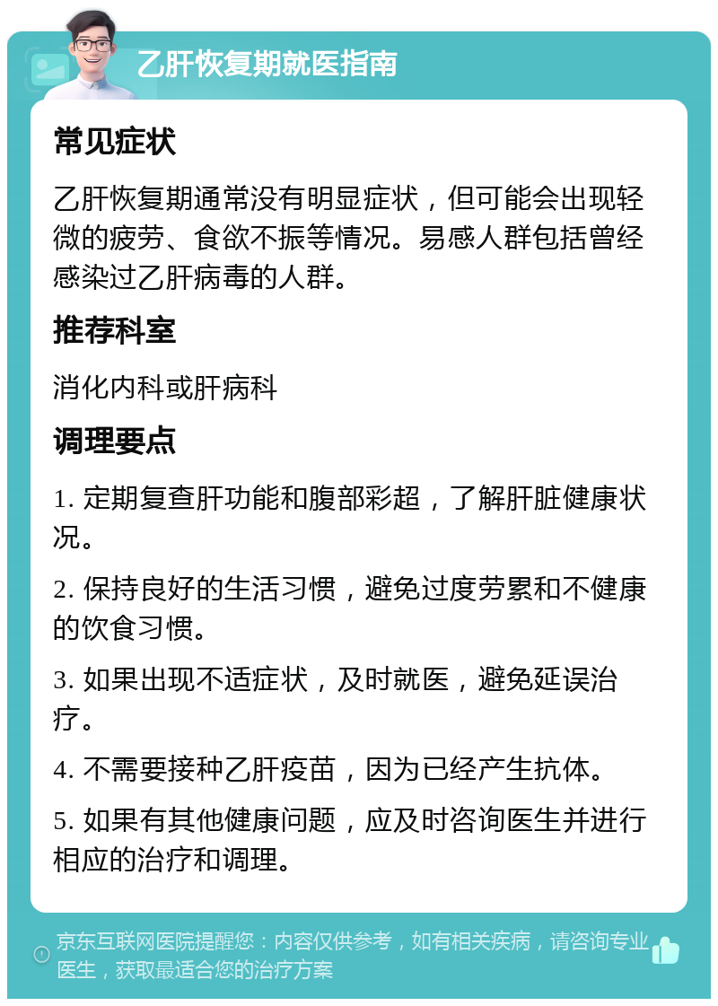 乙肝恢复期就医指南 常见症状 乙肝恢复期通常没有明显症状，但可能会出现轻微的疲劳、食欲不振等情况。易感人群包括曾经感染过乙肝病毒的人群。 推荐科室 消化内科或肝病科 调理要点 1. 定期复查肝功能和腹部彩超，了解肝脏健康状况。 2. 保持良好的生活习惯，避免过度劳累和不健康的饮食习惯。 3. 如果出现不适症状，及时就医，避免延误治疗。 4. 不需要接种乙肝疫苗，因为已经产生抗体。 5. 如果有其他健康问题，应及时咨询医生并进行相应的治疗和调理。