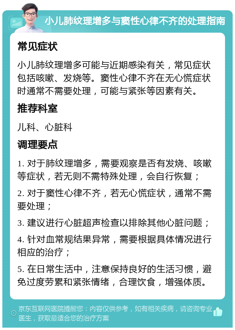 小儿肺纹理增多与窦性心律不齐的处理指南 常见症状 小儿肺纹理增多可能与近期感染有关，常见症状包括咳嗽、发烧等。窦性心律不齐在无心慌症状时通常不需要处理，可能与紧张等因素有关。 推荐科室 儿科、心脏科 调理要点 1. 对于肺纹理增多，需要观察是否有发烧、咳嗽等症状，若无则不需特殊处理，会自行恢复； 2. 对于窦性心律不齐，若无心慌症状，通常不需要处理； 3. 建议进行心脏超声检查以排除其他心脏问题； 4. 针对血常规结果异常，需要根据具体情况进行相应的治疗； 5. 在日常生活中，注意保持良好的生活习惯，避免过度劳累和紧张情绪，合理饮食，增强体质。