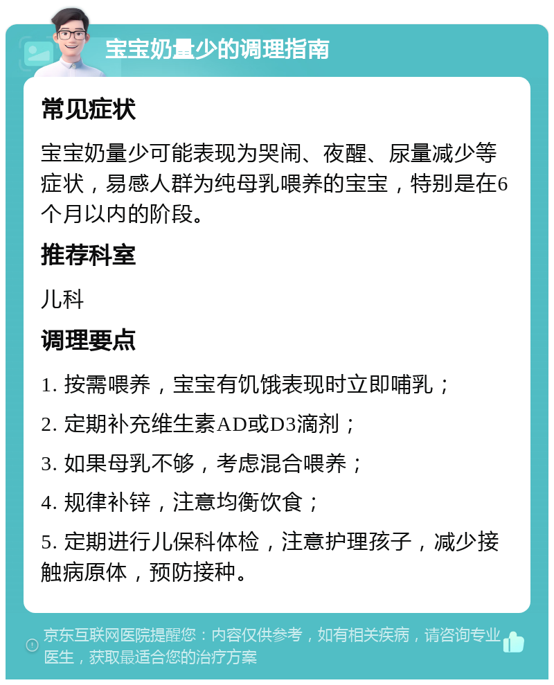 宝宝奶量少的调理指南 常见症状 宝宝奶量少可能表现为哭闹、夜醒、尿量减少等症状，易感人群为纯母乳喂养的宝宝，特别是在6个月以内的阶段。 推荐科室 儿科 调理要点 1. 按需喂养，宝宝有饥饿表现时立即哺乳； 2. 定期补充维生素AD或D3滴剂； 3. 如果母乳不够，考虑混合喂养； 4. 规律补锌，注意均衡饮食； 5. 定期进行儿保科体检，注意护理孩子，减少接触病原体，预防接种。