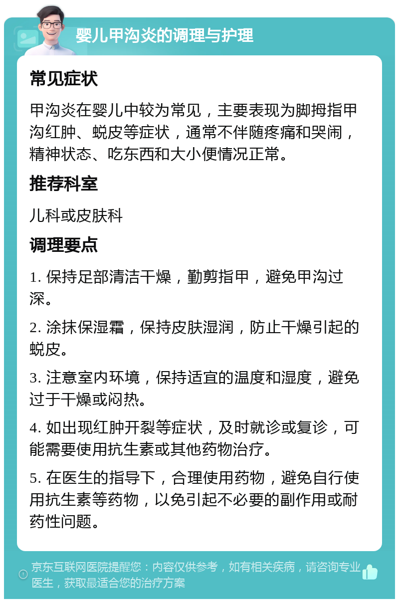 婴儿甲沟炎的调理与护理 常见症状 甲沟炎在婴儿中较为常见，主要表现为脚拇指甲沟红肿、蜕皮等症状，通常不伴随疼痛和哭闹，精神状态、吃东西和大小便情况正常。 推荐科室 儿科或皮肤科 调理要点 1. 保持足部清洁干燥，勤剪指甲，避免甲沟过深。 2. 涂抹保湿霜，保持皮肤湿润，防止干燥引起的蜕皮。 3. 注意室内环境，保持适宜的温度和湿度，避免过于干燥或闷热。 4. 如出现红肿开裂等症状，及时就诊或复诊，可能需要使用抗生素或其他药物治疗。 5. 在医生的指导下，合理使用药物，避免自行使用抗生素等药物，以免引起不必要的副作用或耐药性问题。