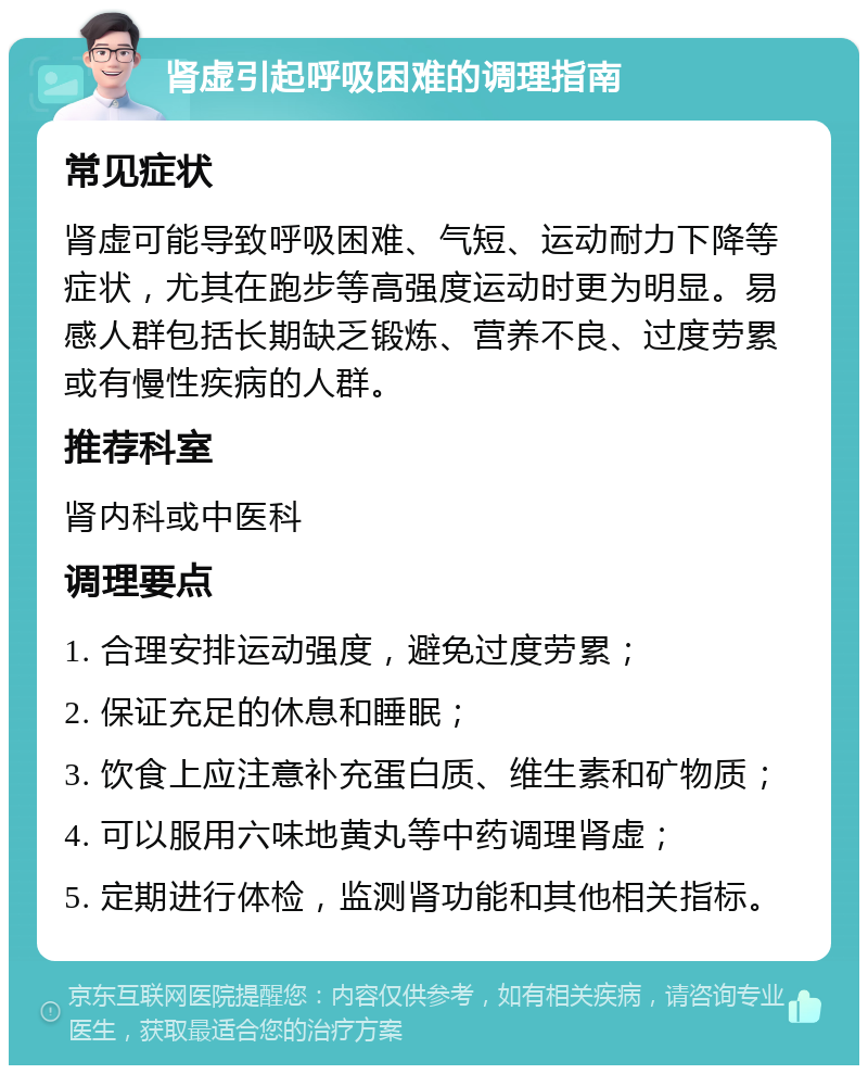 肾虚引起呼吸困难的调理指南 常见症状 肾虚可能导致呼吸困难、气短、运动耐力下降等症状，尤其在跑步等高强度运动时更为明显。易感人群包括长期缺乏锻炼、营养不良、过度劳累或有慢性疾病的人群。 推荐科室 肾内科或中医科 调理要点 1. 合理安排运动强度，避免过度劳累； 2. 保证充足的休息和睡眠； 3. 饮食上应注意补充蛋白质、维生素和矿物质； 4. 可以服用六味地黄丸等中药调理肾虚； 5. 定期进行体检，监测肾功能和其他相关指标。