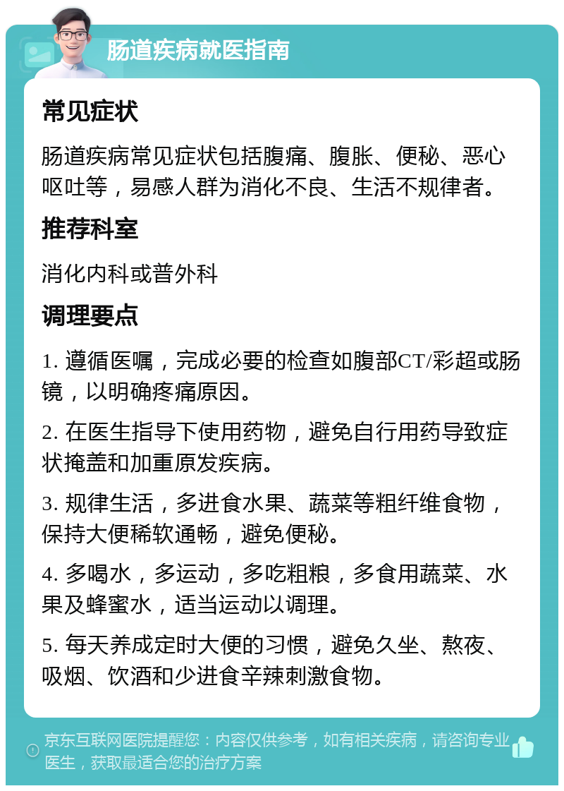 肠道疾病就医指南 常见症状 肠道疾病常见症状包括腹痛、腹胀、便秘、恶心呕吐等，易感人群为消化不良、生活不规律者。 推荐科室 消化内科或普外科 调理要点 1. 遵循医嘱，完成必要的检查如腹部CT/彩超或肠镜，以明确疼痛原因。 2. 在医生指导下使用药物，避免自行用药导致症状掩盖和加重原发疾病。 3. 规律生活，多进食水果、蔬菜等粗纤维食物，保持大便稀软通畅，避免便秘。 4. 多喝水，多运动，多吃粗粮，多食用蔬菜、水果及蜂蜜水，适当运动以调理。 5. 每天养成定时大便的习惯，避免久坐、熬夜、吸烟、饮酒和少进食辛辣刺激食物。