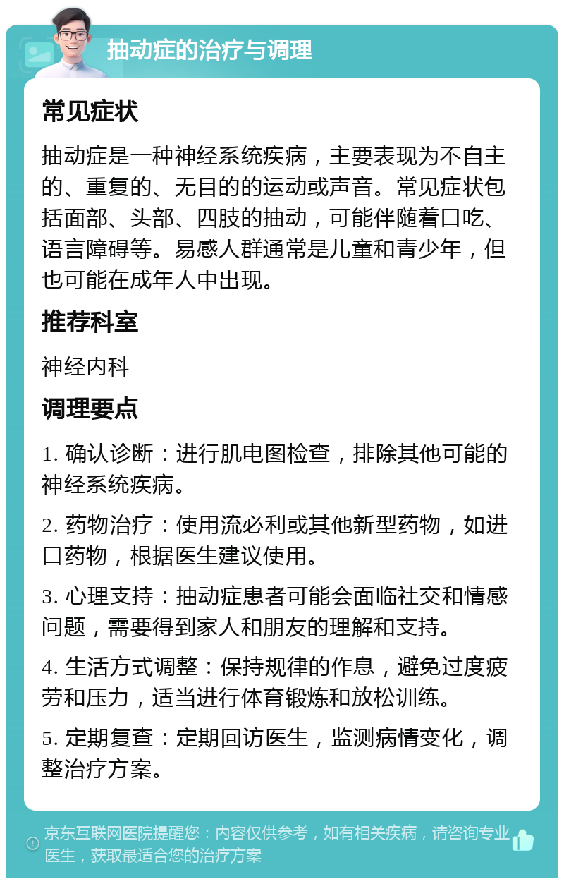 抽动症的治疗与调理 常见症状 抽动症是一种神经系统疾病，主要表现为不自主的、重复的、无目的的运动或声音。常见症状包括面部、头部、四肢的抽动，可能伴随着口吃、语言障碍等。易感人群通常是儿童和青少年，但也可能在成年人中出现。 推荐科室 神经内科 调理要点 1. 确认诊断：进行肌电图检查，排除其他可能的神经系统疾病。 2. 药物治疗：使用流必利或其他新型药物，如进口药物，根据医生建议使用。 3. 心理支持：抽动症患者可能会面临社交和情感问题，需要得到家人和朋友的理解和支持。 4. 生活方式调整：保持规律的作息，避免过度疲劳和压力，适当进行体育锻炼和放松训练。 5. 定期复查：定期回访医生，监测病情变化，调整治疗方案。