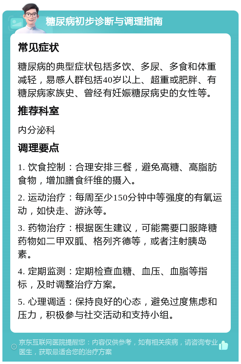 糖尿病初步诊断与调理指南 常见症状 糖尿病的典型症状包括多饮、多尿、多食和体重减轻，易感人群包括40岁以上、超重或肥胖、有糖尿病家族史、曾经有妊娠糖尿病史的女性等。 推荐科室 内分泌科 调理要点 1. 饮食控制：合理安排三餐，避免高糖、高脂肪食物，增加膳食纤维的摄入。 2. 运动治疗：每周至少150分钟中等强度的有氧运动，如快走、游泳等。 3. 药物治疗：根据医生建议，可能需要口服降糖药物如二甲双胍、格列齐德等，或者注射胰岛素。 4. 定期监测：定期检查血糖、血压、血脂等指标，及时调整治疗方案。 5. 心理调适：保持良好的心态，避免过度焦虑和压力，积极参与社交活动和支持小组。