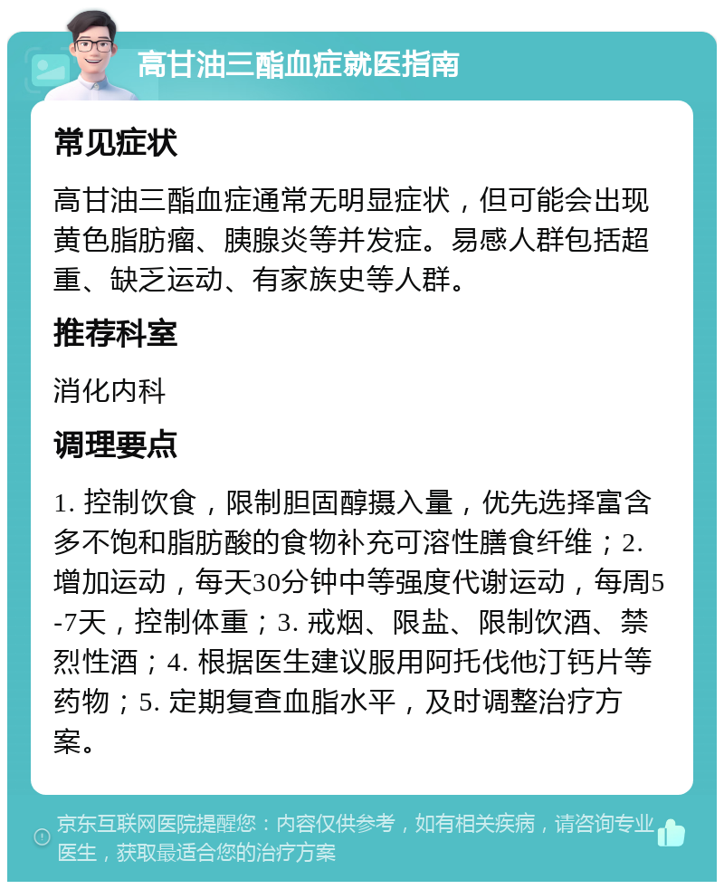 高甘油三酯血症就医指南 常见症状 高甘油三酯血症通常无明显症状，但可能会出现黄色脂肪瘤、胰腺炎等并发症。易感人群包括超重、缺乏运动、有家族史等人群。 推荐科室 消化内科 调理要点 1. 控制饮食，限制胆固醇摄入量，优先选择富含多不饱和脂肪酸的食物补充可溶性膳食纤维；2. 增加运动，每天30分钟中等强度代谢运动，每周5-7天，控制体重；3. 戒烟、限盐、限制饮酒、禁烈性酒；4. 根据医生建议服用阿托伐他汀钙片等药物；5. 定期复查血脂水平，及时调整治疗方案。