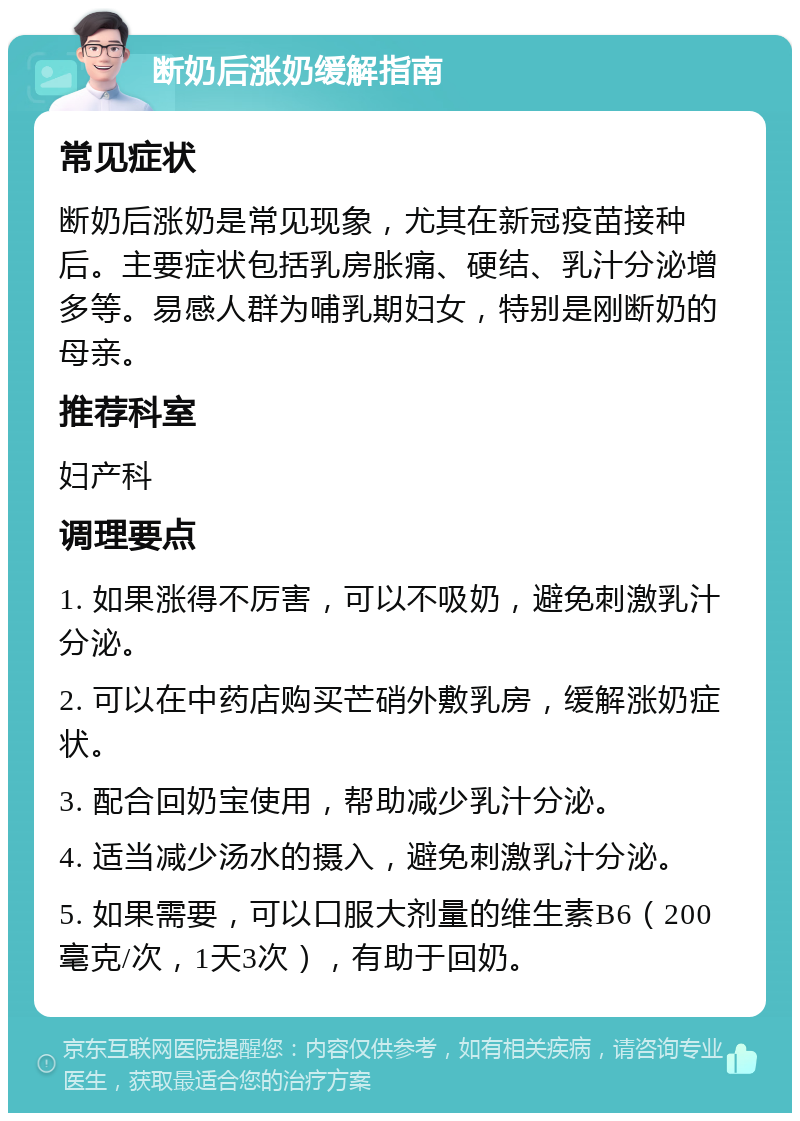 断奶后涨奶缓解指南 常见症状 断奶后涨奶是常见现象，尤其在新冠疫苗接种后。主要症状包括乳房胀痛、硬结、乳汁分泌增多等。易感人群为哺乳期妇女，特别是刚断奶的母亲。 推荐科室 妇产科 调理要点 1. 如果涨得不厉害，可以不吸奶，避免刺激乳汁分泌。 2. 可以在中药店购买芒硝外敷乳房，缓解涨奶症状。 3. 配合回奶宝使用，帮助减少乳汁分泌。 4. 适当减少汤水的摄入，避免刺激乳汁分泌。 5. 如果需要，可以口服大剂量的维生素B6（200毫克/次，1天3次），有助于回奶。