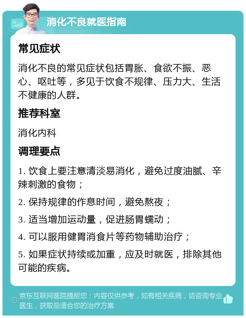 消化不良就医指南 常见症状 消化不良的常见症状包括胃胀、食欲不振、恶心、呕吐等，多见于饮食不规律、压力大、生活不健康的人群。 推荐科室 消化内科 调理要点 1. 饮食上要注意清淡易消化，避免过度油腻、辛辣刺激的食物； 2. 保持规律的作息时间，避免熬夜； 3. 适当增加运动量，促进肠胃蠕动； 4. 可以服用健胃消食片等药物辅助治疗； 5. 如果症状持续或加重，应及时就医，排除其他可能的疾病。