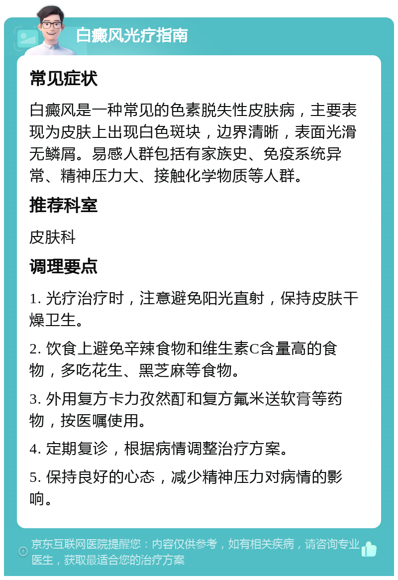 白癜风光疗指南 常见症状 白癜风是一种常见的色素脱失性皮肤病，主要表现为皮肤上出现白色斑块，边界清晰，表面光滑无鳞屑。易感人群包括有家族史、免疫系统异常、精神压力大、接触化学物质等人群。 推荐科室 皮肤科 调理要点 1. 光疗治疗时，注意避免阳光直射，保持皮肤干燥卫生。 2. 饮食上避免辛辣食物和维生素C含量高的食物，多吃花生、黑芝麻等食物。 3. 外用复方卡力孜然酊和复方氟米送软膏等药物，按医嘱使用。 4. 定期复诊，根据病情调整治疗方案。 5. 保持良好的心态，减少精神压力对病情的影响。