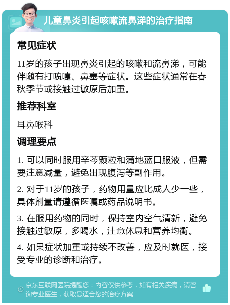 儿童鼻炎引起咳嗽流鼻涕的治疗指南 常见症状 11岁的孩子出现鼻炎引起的咳嗽和流鼻涕，可能伴随有打喷嚏、鼻塞等症状。这些症状通常在春秋季节或接触过敏原后加重。 推荐科室 耳鼻喉科 调理要点 1. 可以同时服用辛芩颗粒和蒲地蓝口服液，但需要注意减量，避免出现腹泻等副作用。 2. 对于11岁的孩子，药物用量应比成人少一些，具体剂量请遵循医嘱或药品说明书。 3. 在服用药物的同时，保持室内空气清新，避免接触过敏原，多喝水，注意休息和营养均衡。 4. 如果症状加重或持续不改善，应及时就医，接受专业的诊断和治疗。