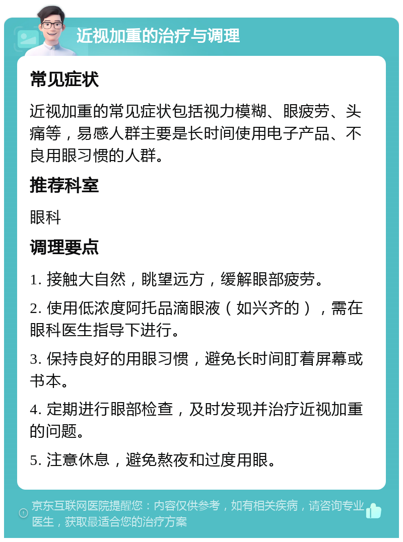 近视加重的治疗与调理 常见症状 近视加重的常见症状包括视力模糊、眼疲劳、头痛等，易感人群主要是长时间使用电子产品、不良用眼习惯的人群。 推荐科室 眼科 调理要点 1. 接触大自然，眺望远方，缓解眼部疲劳。 2. 使用低浓度阿托品滴眼液（如兴齐的），需在眼科医生指导下进行。 3. 保持良好的用眼习惯，避免长时间盯着屏幕或书本。 4. 定期进行眼部检查，及时发现并治疗近视加重的问题。 5. 注意休息，避免熬夜和过度用眼。