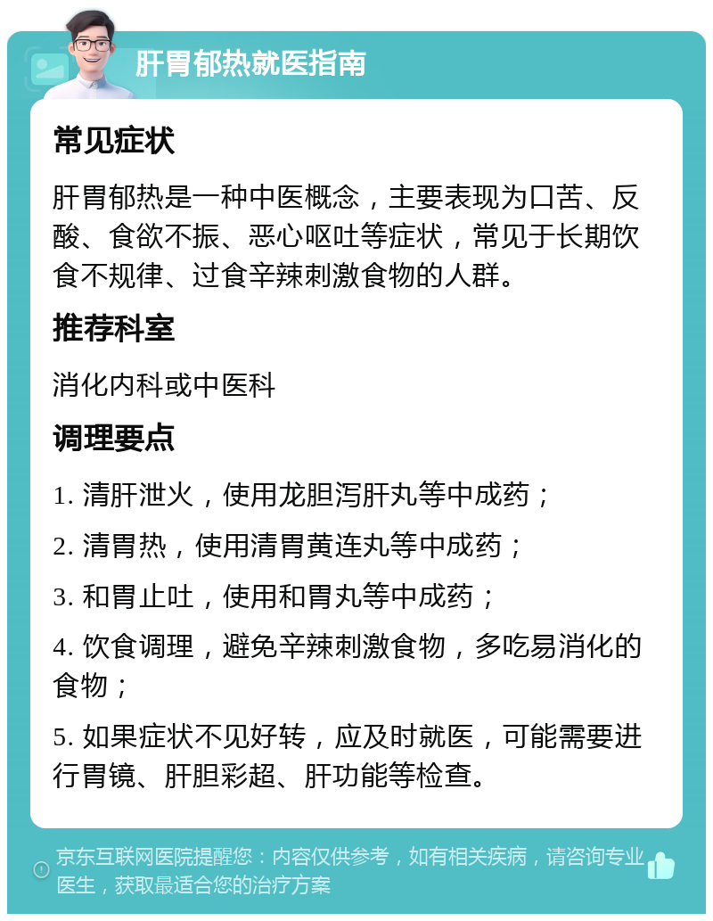 肝胃郁热就医指南 常见症状 肝胃郁热是一种中医概念，主要表现为口苦、反酸、食欲不振、恶心呕吐等症状，常见于长期饮食不规律、过食辛辣刺激食物的人群。 推荐科室 消化内科或中医科 调理要点 1. 清肝泄火，使用龙胆泻肝丸等中成药； 2. 清胃热，使用清胃黄连丸等中成药； 3. 和胃止吐，使用和胃丸等中成药； 4. 饮食调理，避免辛辣刺激食物，多吃易消化的食物； 5. 如果症状不见好转，应及时就医，可能需要进行胃镜、肝胆彩超、肝功能等检查。