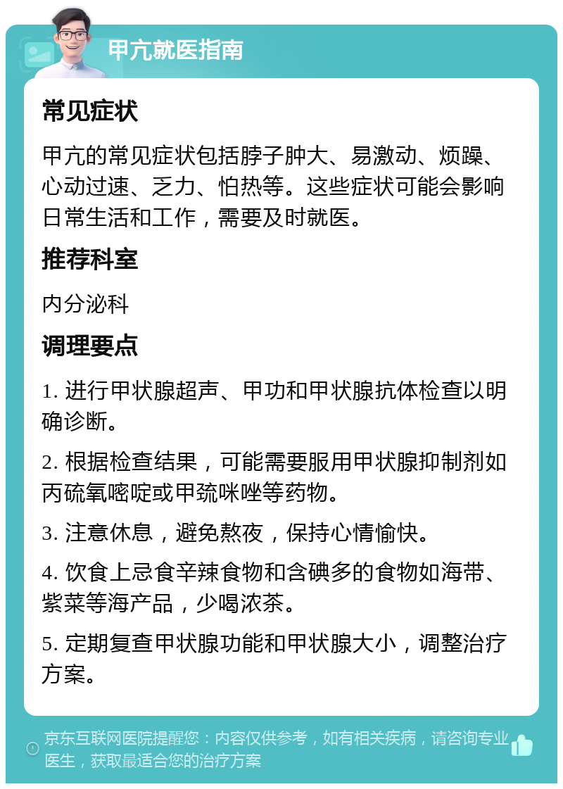 甲亢就医指南 常见症状 甲亢的常见症状包括脖子肿大、易激动、烦躁、心动过速、乏力、怕热等。这些症状可能会影响日常生活和工作，需要及时就医。 推荐科室 内分泌科 调理要点 1. 进行甲状腺超声、甲功和甲状腺抗体检查以明确诊断。 2. 根据检查结果，可能需要服用甲状腺抑制剂如丙硫氧嘧啶或甲巯咪唑等药物。 3. 注意休息，避免熬夜，保持心情愉快。 4. 饮食上忌食辛辣食物和含碘多的食物如海带、紫菜等海产品，少喝浓茶。 5. 定期复查甲状腺功能和甲状腺大小，调整治疗方案。