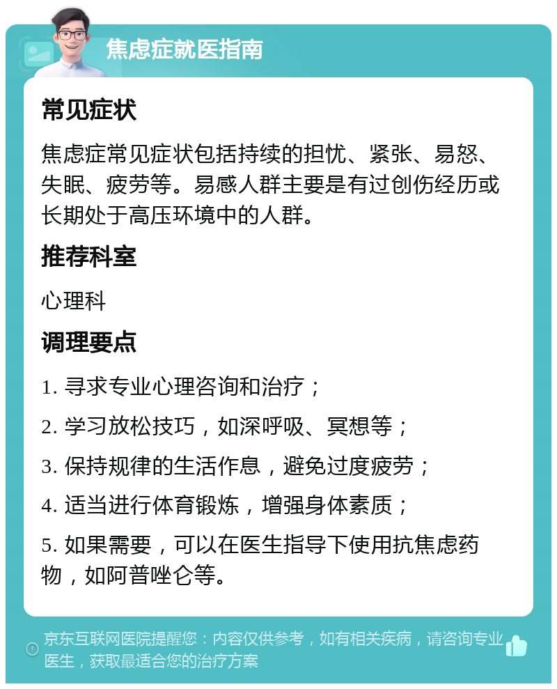 焦虑症就医指南 常见症状 焦虑症常见症状包括持续的担忧、紧张、易怒、失眠、疲劳等。易感人群主要是有过创伤经历或长期处于高压环境中的人群。 推荐科室 心理科 调理要点 1. 寻求专业心理咨询和治疗； 2. 学习放松技巧，如深呼吸、冥想等； 3. 保持规律的生活作息，避免过度疲劳； 4. 适当进行体育锻炼，增强身体素质； 5. 如果需要，可以在医生指导下使用抗焦虑药物，如阿普唑仑等。