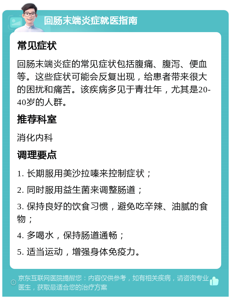 回肠末端炎症就医指南 常见症状 回肠末端炎症的常见症状包括腹痛、腹泻、便血等。这些症状可能会反复出现，给患者带来很大的困扰和痛苦。该疾病多见于青壮年，尤其是20-40岁的人群。 推荐科室 消化内科 调理要点 1. 长期服用美沙拉嗪来控制症状； 2. 同时服用益生菌来调整肠道； 3. 保持良好的饮食习惯，避免吃辛辣、油腻的食物； 4. 多喝水，保持肠道通畅； 5. 适当运动，增强身体免疫力。