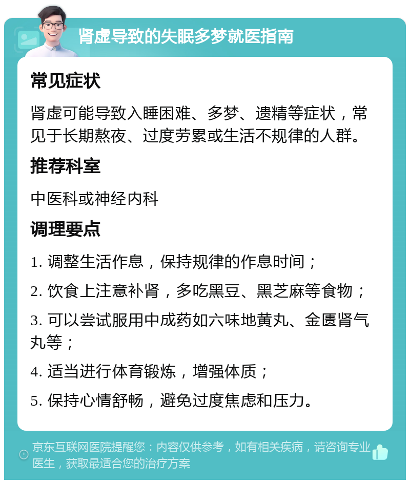 肾虚导致的失眠多梦就医指南 常见症状 肾虚可能导致入睡困难、多梦、遗精等症状，常见于长期熬夜、过度劳累或生活不规律的人群。 推荐科室 中医科或神经内科 调理要点 1. 调整生活作息，保持规律的作息时间； 2. 饮食上注意补肾，多吃黑豆、黑芝麻等食物； 3. 可以尝试服用中成药如六味地黄丸、金匮肾气丸等； 4. 适当进行体育锻炼，增强体质； 5. 保持心情舒畅，避免过度焦虑和压力。