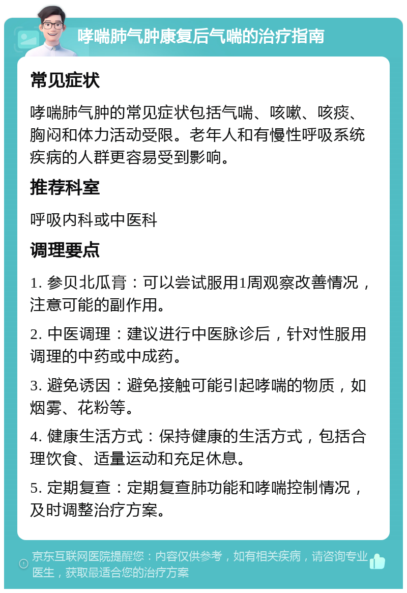 哮喘肺气肿康复后气喘的治疗指南 常见症状 哮喘肺气肿的常见症状包括气喘、咳嗽、咳痰、胸闷和体力活动受限。老年人和有慢性呼吸系统疾病的人群更容易受到影响。 推荐科室 呼吸内科或中医科 调理要点 1. 参贝北瓜膏：可以尝试服用1周观察改善情况，注意可能的副作用。 2. 中医调理：建议进行中医脉诊后，针对性服用调理的中药或中成药。 3. 避免诱因：避免接触可能引起哮喘的物质，如烟雾、花粉等。 4. 健康生活方式：保持健康的生活方式，包括合理饮食、适量运动和充足休息。 5. 定期复查：定期复查肺功能和哮喘控制情况，及时调整治疗方案。