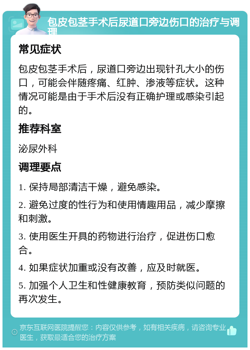 包皮包茎手术后尿道口旁边伤口的治疗与调理 常见症状 包皮包茎手术后，尿道口旁边出现针孔大小的伤口，可能会伴随疼痛、红肿、渗液等症状。这种情况可能是由于手术后没有正确护理或感染引起的。 推荐科室 泌尿外科 调理要点 1. 保持局部清洁干燥，避免感染。 2. 避免过度的性行为和使用情趣用品，减少摩擦和刺激。 3. 使用医生开具的药物进行治疗，促进伤口愈合。 4. 如果症状加重或没有改善，应及时就医。 5. 加强个人卫生和性健康教育，预防类似问题的再次发生。