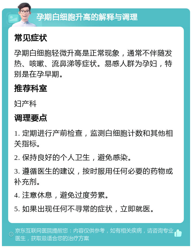 孕期白细胞升高的解释与调理 常见症状 孕期白细胞轻微升高是正常现象，通常不伴随发热、咳嗽、流鼻涕等症状。易感人群为孕妇，特别是在孕早期。 推荐科室 妇产科 调理要点 1. 定期进行产前检查，监测白细胞计数和其他相关指标。 2. 保持良好的个人卫生，避免感染。 3. 遵循医生的建议，按时服用任何必要的药物或补充剂。 4. 注意休息，避免过度劳累。 5. 如果出现任何不寻常的症状，立即就医。