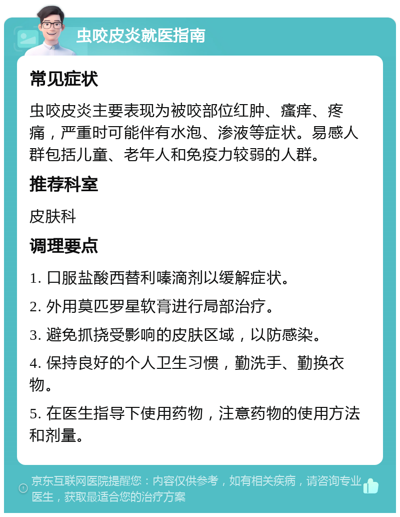 虫咬皮炎就医指南 常见症状 虫咬皮炎主要表现为被咬部位红肿、瘙痒、疼痛，严重时可能伴有水泡、渗液等症状。易感人群包括儿童、老年人和免疫力较弱的人群。 推荐科室 皮肤科 调理要点 1. 口服盐酸西替利嗪滴剂以缓解症状。 2. 外用莫匹罗星软膏进行局部治疗。 3. 避免抓挠受影响的皮肤区域，以防感染。 4. 保持良好的个人卫生习惯，勤洗手、勤换衣物。 5. 在医生指导下使用药物，注意药物的使用方法和剂量。