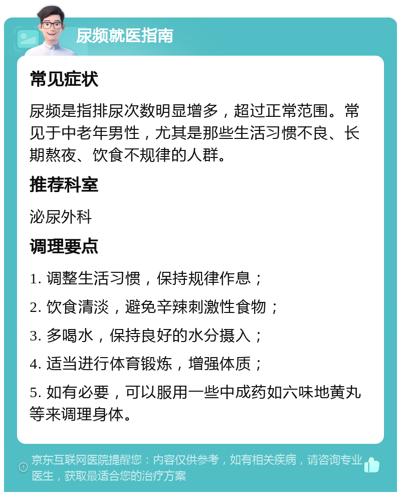 尿频就医指南 常见症状 尿频是指排尿次数明显增多，超过正常范围。常见于中老年男性，尤其是那些生活习惯不良、长期熬夜、饮食不规律的人群。 推荐科室 泌尿外科 调理要点 1. 调整生活习惯，保持规律作息； 2. 饮食清淡，避免辛辣刺激性食物； 3. 多喝水，保持良好的水分摄入； 4. 适当进行体育锻炼，增强体质； 5. 如有必要，可以服用一些中成药如六味地黄丸等来调理身体。