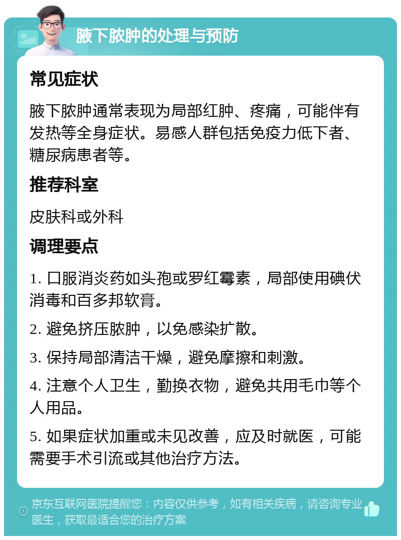 腋下脓肿的处理与预防 常见症状 腋下脓肿通常表现为局部红肿、疼痛，可能伴有发热等全身症状。易感人群包括免疫力低下者、糖尿病患者等。 推荐科室 皮肤科或外科 调理要点 1. 口服消炎药如头孢或罗红霉素，局部使用碘伏消毒和百多邦软膏。 2. 避免挤压脓肿，以免感染扩散。 3. 保持局部清洁干燥，避免摩擦和刺激。 4. 注意个人卫生，勤换衣物，避免共用毛巾等个人用品。 5. 如果症状加重或未见改善，应及时就医，可能需要手术引流或其他治疗方法。