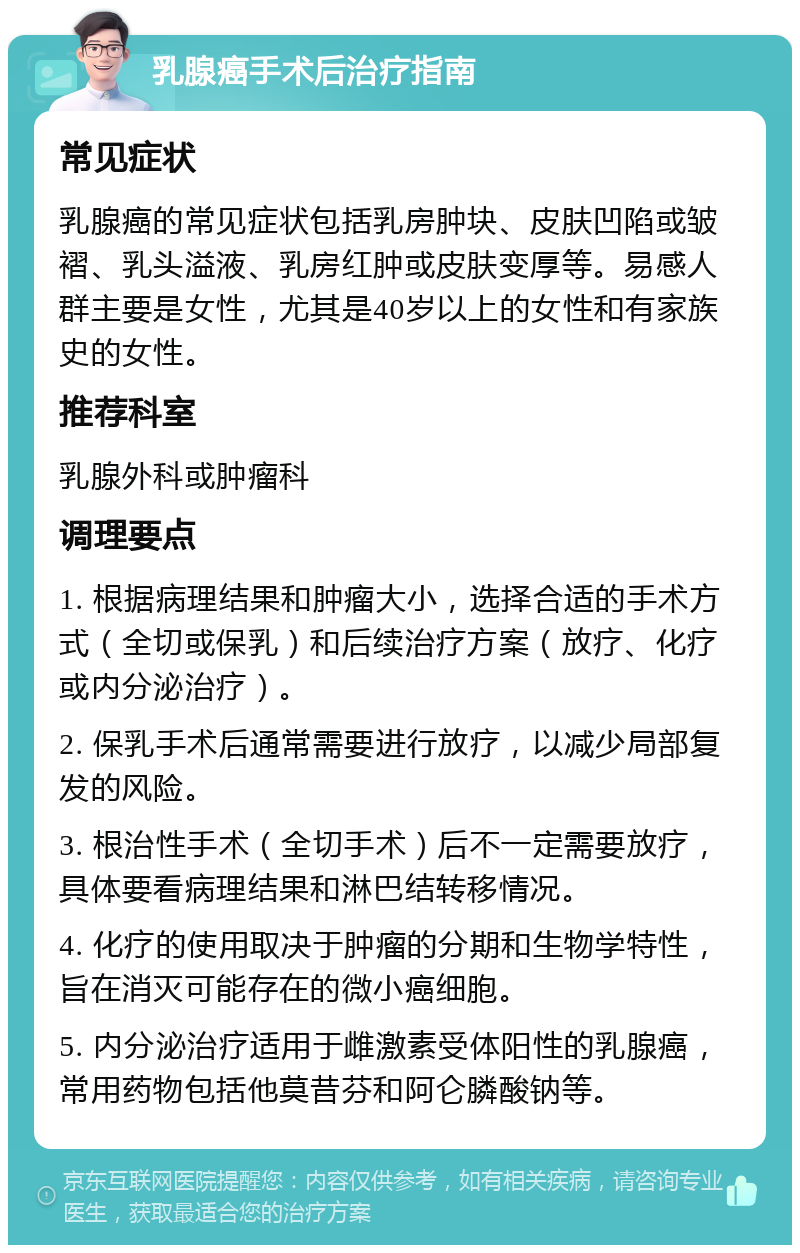 乳腺癌手术后治疗指南 常见症状 乳腺癌的常见症状包括乳房肿块、皮肤凹陷或皱褶、乳头溢液、乳房红肿或皮肤变厚等。易感人群主要是女性，尤其是40岁以上的女性和有家族史的女性。 推荐科室 乳腺外科或肿瘤科 调理要点 1. 根据病理结果和肿瘤大小，选择合适的手术方式（全切或保乳）和后续治疗方案（放疗、化疗或内分泌治疗）。 2. 保乳手术后通常需要进行放疗，以减少局部复发的风险。 3. 根治性手术（全切手术）后不一定需要放疗，具体要看病理结果和淋巴结转移情况。 4. 化疗的使用取决于肿瘤的分期和生物学特性，旨在消灭可能存在的微小癌细胞。 5. 内分泌治疗适用于雌激素受体阳性的乳腺癌，常用药物包括他莫昔芬和阿仑膦酸钠等。