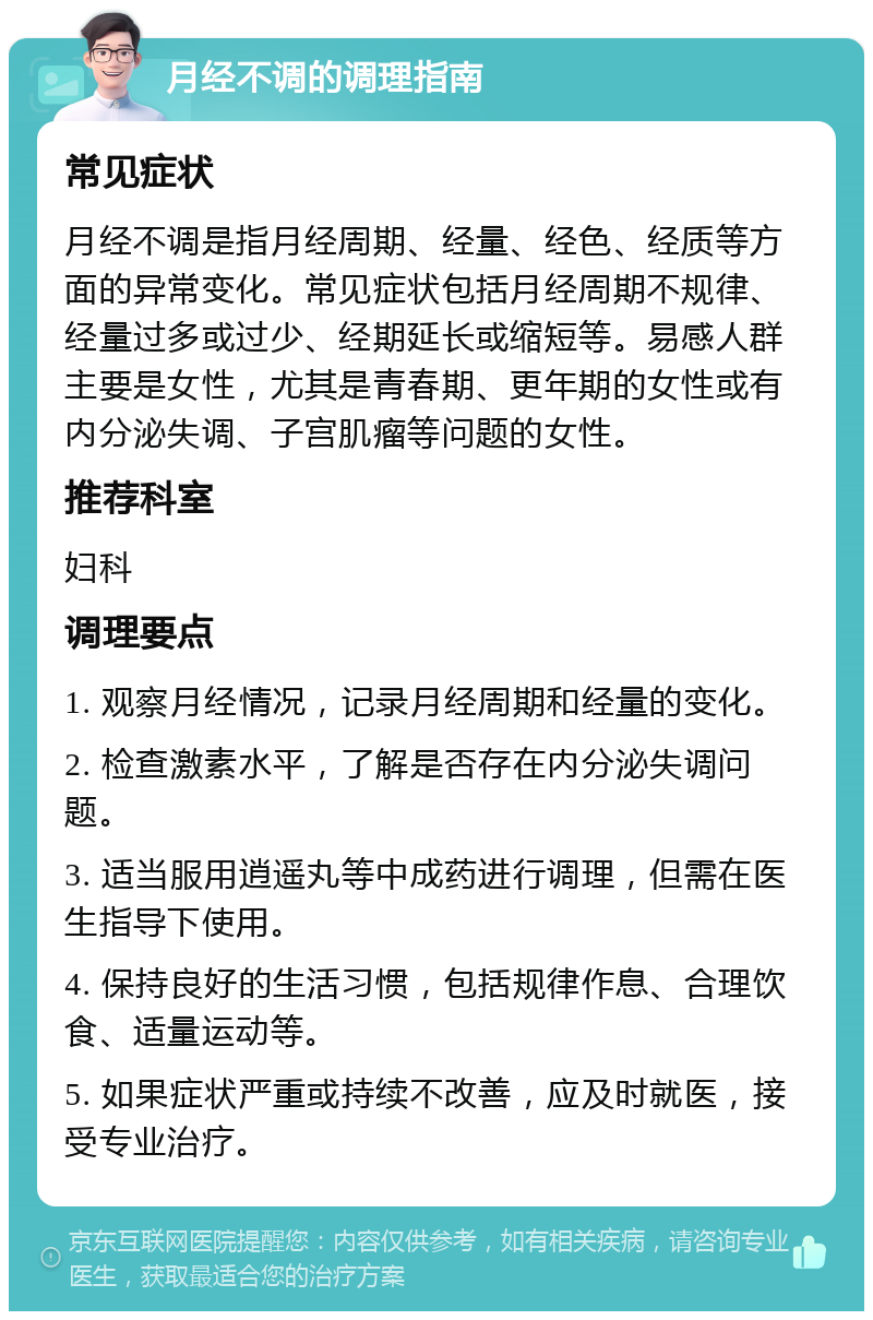 月经不调的调理指南 常见症状 月经不调是指月经周期、经量、经色、经质等方面的异常变化。常见症状包括月经周期不规律、经量过多或过少、经期延长或缩短等。易感人群主要是女性，尤其是青春期、更年期的女性或有内分泌失调、子宫肌瘤等问题的女性。 推荐科室 妇科 调理要点 1. 观察月经情况，记录月经周期和经量的变化。 2. 检查激素水平，了解是否存在内分泌失调问题。 3. 适当服用逍遥丸等中成药进行调理，但需在医生指导下使用。 4. 保持良好的生活习惯，包括规律作息、合理饮食、适量运动等。 5. 如果症状严重或持续不改善，应及时就医，接受专业治疗。