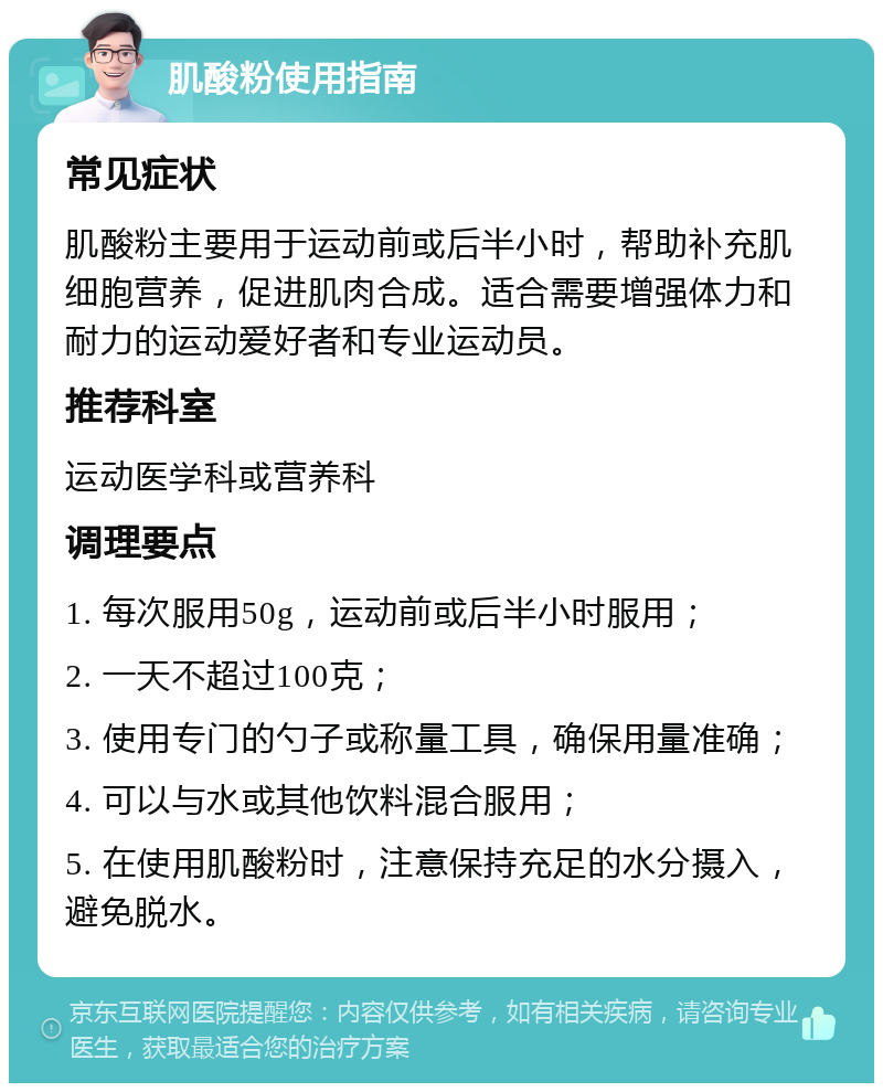 肌酸粉使用指南 常见症状 肌酸粉主要用于运动前或后半小时，帮助补充肌细胞营养，促进肌肉合成。适合需要增强体力和耐力的运动爱好者和专业运动员。 推荐科室 运动医学科或营养科 调理要点 1. 每次服用50g，运动前或后半小时服用； 2. 一天不超过100克； 3. 使用专门的勺子或称量工具，确保用量准确； 4. 可以与水或其他饮料混合服用； 5. 在使用肌酸粉时，注意保持充足的水分摄入，避免脱水。