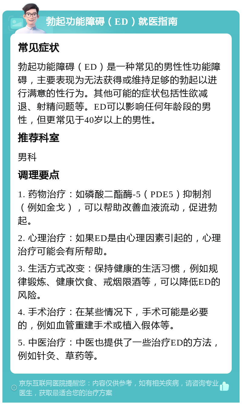 勃起功能障碍（ED）就医指南 常见症状 勃起功能障碍（ED）是一种常见的男性性功能障碍，主要表现为无法获得或维持足够的勃起以进行满意的性行为。其他可能的症状包括性欲减退、射精问题等。ED可以影响任何年龄段的男性，但更常见于40岁以上的男性。 推荐科室 男科 调理要点 1. 药物治疗：如磷酸二酯酶-5（PDE5）抑制剂（例如金戈），可以帮助改善血液流动，促进勃起。 2. 心理治疗：如果ED是由心理因素引起的，心理治疗可能会有所帮助。 3. 生活方式改变：保持健康的生活习惯，例如规律锻炼、健康饮食、戒烟限酒等，可以降低ED的风险。 4. 手术治疗：在某些情况下，手术可能是必要的，例如血管重建手术或植入假体等。 5. 中医治疗：中医也提供了一些治疗ED的方法，例如针灸、草药等。