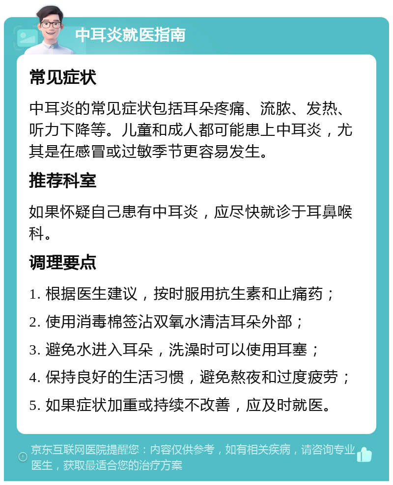 中耳炎就医指南 常见症状 中耳炎的常见症状包括耳朵疼痛、流脓、发热、听力下降等。儿童和成人都可能患上中耳炎，尤其是在感冒或过敏季节更容易发生。 推荐科室 如果怀疑自己患有中耳炎，应尽快就诊于耳鼻喉科。 调理要点 1. 根据医生建议，按时服用抗生素和止痛药； 2. 使用消毒棉签沾双氧水清洁耳朵外部； 3. 避免水进入耳朵，洗澡时可以使用耳塞； 4. 保持良好的生活习惯，避免熬夜和过度疲劳； 5. 如果症状加重或持续不改善，应及时就医。