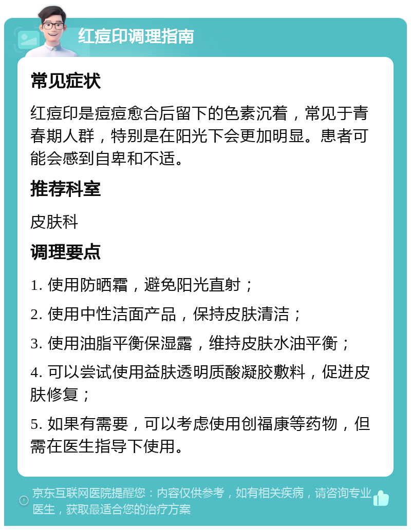 红痘印调理指南 常见症状 红痘印是痘痘愈合后留下的色素沉着，常见于青春期人群，特别是在阳光下会更加明显。患者可能会感到自卑和不适。 推荐科室 皮肤科 调理要点 1. 使用防晒霜，避免阳光直射； 2. 使用中性洁面产品，保持皮肤清洁； 3. 使用油脂平衡保湿露，维持皮肤水油平衡； 4. 可以尝试使用益肤透明质酸凝胶敷料，促进皮肤修复； 5. 如果有需要，可以考虑使用创福康等药物，但需在医生指导下使用。