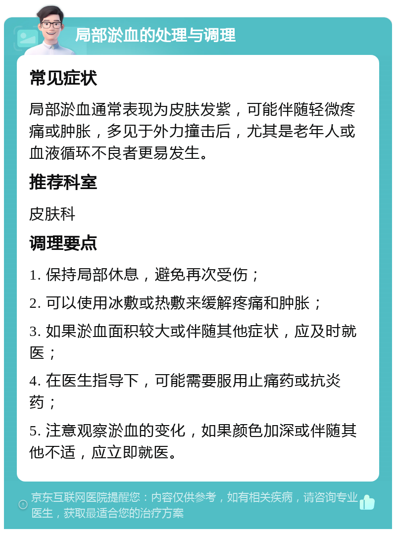 局部淤血的处理与调理 常见症状 局部淤血通常表现为皮肤发紫，可能伴随轻微疼痛或肿胀，多见于外力撞击后，尤其是老年人或血液循环不良者更易发生。 推荐科室 皮肤科 调理要点 1. 保持局部休息，避免再次受伤； 2. 可以使用冰敷或热敷来缓解疼痛和肿胀； 3. 如果淤血面积较大或伴随其他症状，应及时就医； 4. 在医生指导下，可能需要服用止痛药或抗炎药； 5. 注意观察淤血的变化，如果颜色加深或伴随其他不适，应立即就医。