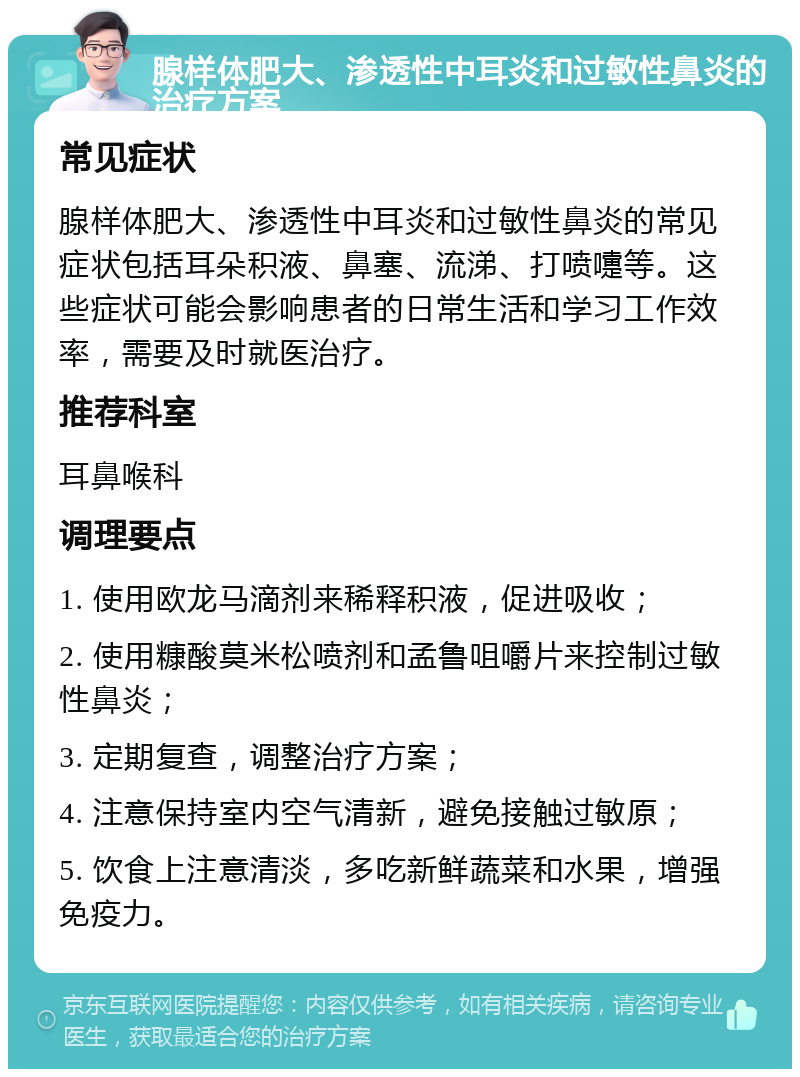 腺样体肥大、渗透性中耳炎和过敏性鼻炎的治疗方案 常见症状 腺样体肥大、渗透性中耳炎和过敏性鼻炎的常见症状包括耳朵积液、鼻塞、流涕、打喷嚏等。这些症状可能会影响患者的日常生活和学习工作效率，需要及时就医治疗。 推荐科室 耳鼻喉科 调理要点 1. 使用欧龙马滴剂来稀释积液，促进吸收； 2. 使用糠酸莫米松喷剂和孟鲁咀嚼片来控制过敏性鼻炎； 3. 定期复查，调整治疗方案； 4. 注意保持室内空气清新，避免接触过敏原； 5. 饮食上注意清淡，多吃新鲜蔬菜和水果，增强免疫力。