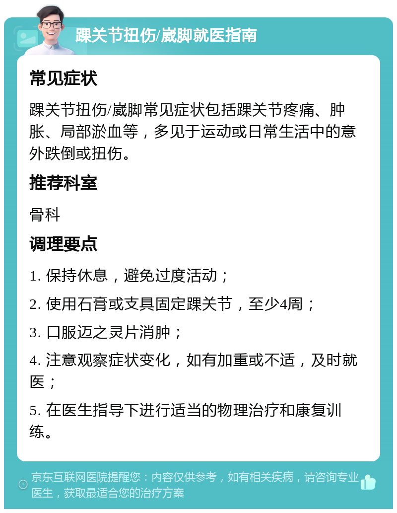 踝关节扭伤/崴脚就医指南 常见症状 踝关节扭伤/崴脚常见症状包括踝关节疼痛、肿胀、局部淤血等，多见于运动或日常生活中的意外跌倒或扭伤。 推荐科室 骨科 调理要点 1. 保持休息，避免过度活动； 2. 使用石膏或支具固定踝关节，至少4周； 3. 口服迈之灵片消肿； 4. 注意观察症状变化，如有加重或不适，及时就医； 5. 在医生指导下进行适当的物理治疗和康复训练。