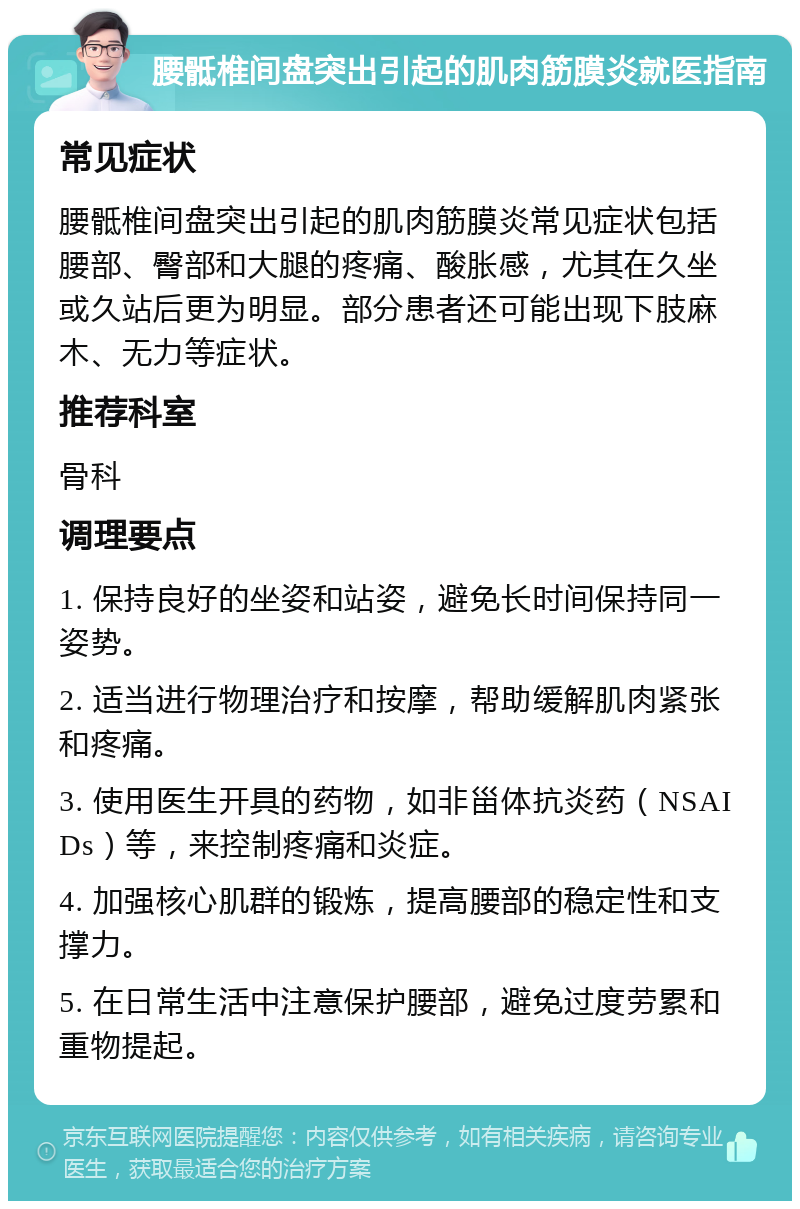 腰骶椎间盘突出引起的肌肉筋膜炎就医指南 常见症状 腰骶椎间盘突出引起的肌肉筋膜炎常见症状包括腰部、臀部和大腿的疼痛、酸胀感，尤其在久坐或久站后更为明显。部分患者还可能出现下肢麻木、无力等症状。 推荐科室 骨科 调理要点 1. 保持良好的坐姿和站姿，避免长时间保持同一姿势。 2. 适当进行物理治疗和按摩，帮助缓解肌肉紧张和疼痛。 3. 使用医生开具的药物，如非甾体抗炎药（NSAIDs）等，来控制疼痛和炎症。 4. 加强核心肌群的锻炼，提高腰部的稳定性和支撑力。 5. 在日常生活中注意保护腰部，避免过度劳累和重物提起。