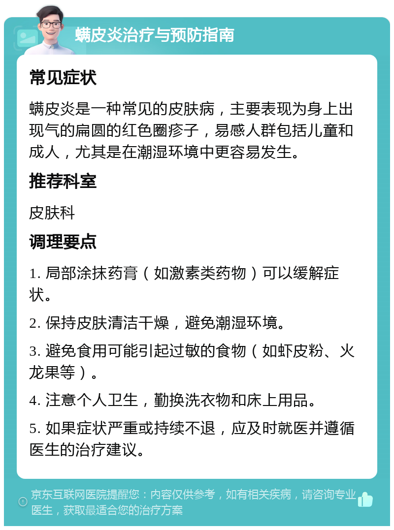 螨皮炎治疗与预防指南 常见症状 螨皮炎是一种常见的皮肤病，主要表现为身上出现气的扁圆的红色圈疹子，易感人群包括儿童和成人，尤其是在潮湿环境中更容易发生。 推荐科室 皮肤科 调理要点 1. 局部涂抹药膏（如激素类药物）可以缓解症状。 2. 保持皮肤清洁干燥，避免潮湿环境。 3. 避免食用可能引起过敏的食物（如虾皮粉、火龙果等）。 4. 注意个人卫生，勤换洗衣物和床上用品。 5. 如果症状严重或持续不退，应及时就医并遵循医生的治疗建议。