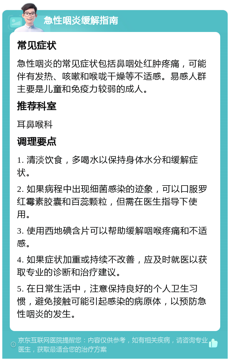 急性咽炎缓解指南 常见症状 急性咽炎的常见症状包括鼻咽处红肿疼痛，可能伴有发热、咳嗽和喉咙干燥等不适感。易感人群主要是儿童和免疫力较弱的成人。 推荐科室 耳鼻喉科 调理要点 1. 清淡饮食，多喝水以保持身体水分和缓解症状。 2. 如果病程中出现细菌感染的迹象，可以口服罗红霉素胶囊和百蕊颗粒，但需在医生指导下使用。 3. 使用西地碘含片可以帮助缓解咽喉疼痛和不适感。 4. 如果症状加重或持续不改善，应及时就医以获取专业的诊断和治疗建议。 5. 在日常生活中，注意保持良好的个人卫生习惯，避免接触可能引起感染的病原体，以预防急性咽炎的发生。