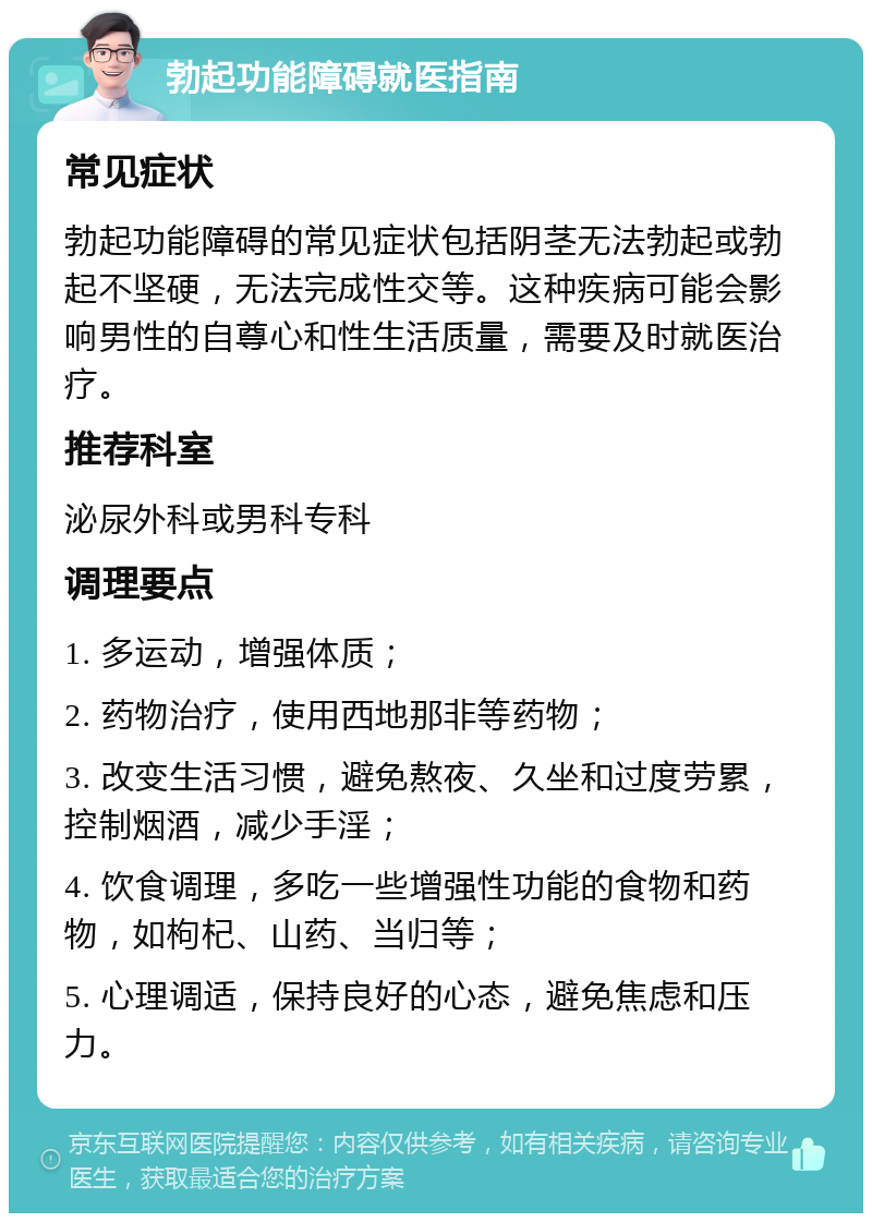 勃起功能障碍就医指南 常见症状 勃起功能障碍的常见症状包括阴茎无法勃起或勃起不坚硬，无法完成性交等。这种疾病可能会影响男性的自尊心和性生活质量，需要及时就医治疗。 推荐科室 泌尿外科或男科专科 调理要点 1. 多运动，增强体质； 2. 药物治疗，使用西地那非等药物； 3. 改变生活习惯，避免熬夜、久坐和过度劳累，控制烟酒，减少手淫； 4. 饮食调理，多吃一些增强性功能的食物和药物，如枸杞、山药、当归等； 5. 心理调适，保持良好的心态，避免焦虑和压力。