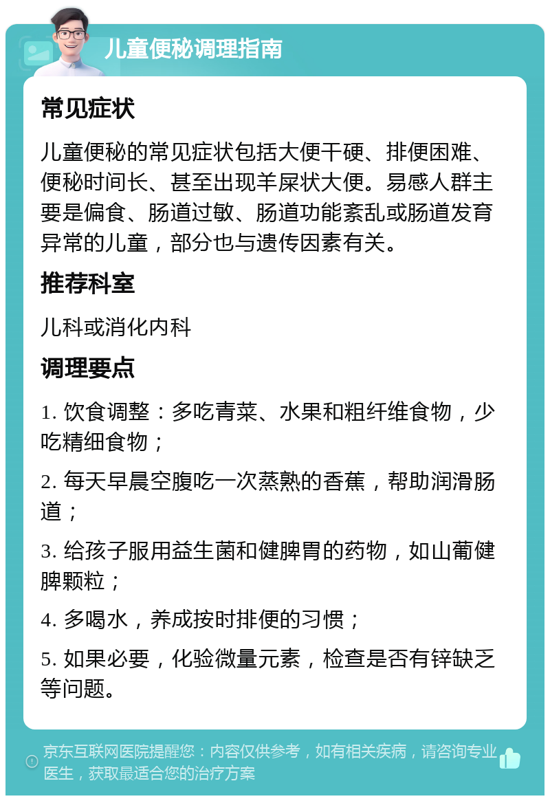 儿童便秘调理指南 常见症状 儿童便秘的常见症状包括大便干硬、排便困难、便秘时间长、甚至出现羊屎状大便。易感人群主要是偏食、肠道过敏、肠道功能紊乱或肠道发育异常的儿童，部分也与遗传因素有关。 推荐科室 儿科或消化内科 调理要点 1. 饮食调整：多吃青菜、水果和粗纤维食物，少吃精细食物； 2. 每天早晨空腹吃一次蒸熟的香蕉，帮助润滑肠道； 3. 给孩子服用益生菌和健脾胃的药物，如山葡健脾颗粒； 4. 多喝水，养成按时排便的习惯； 5. 如果必要，化验微量元素，检查是否有锌缺乏等问题。