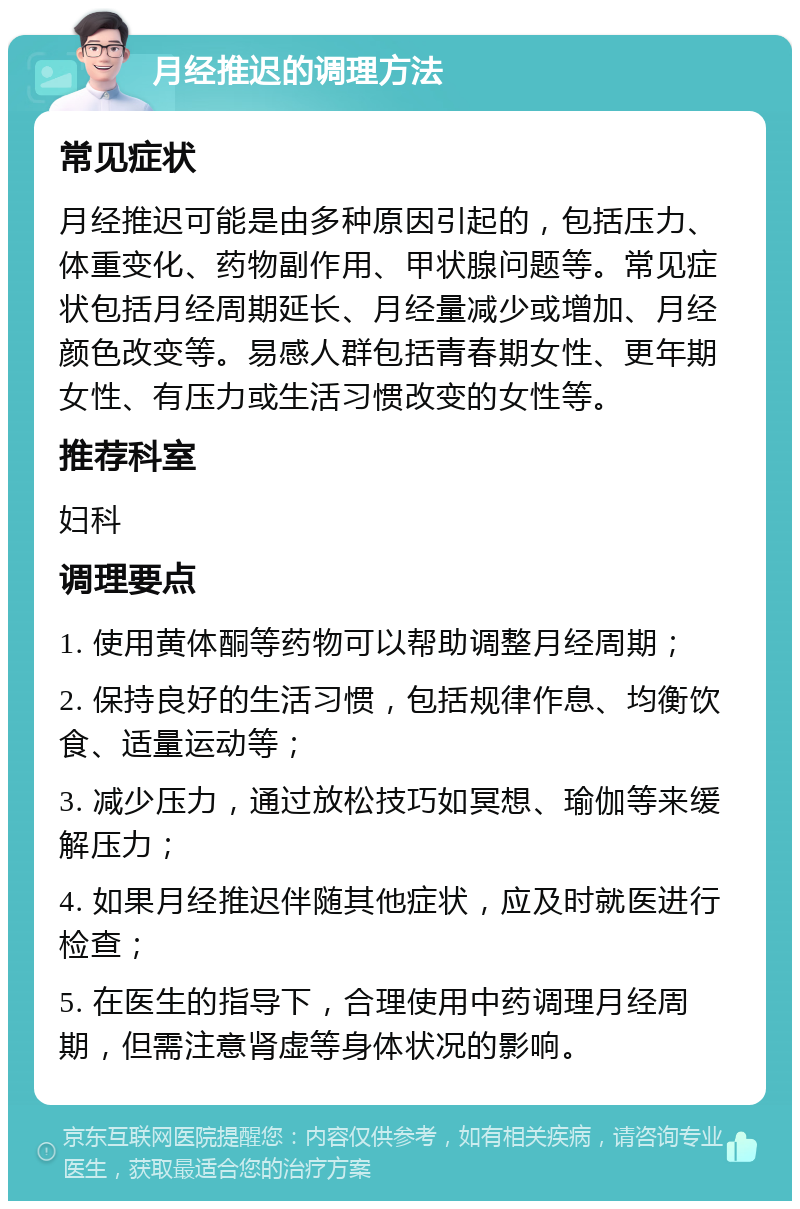 月经推迟的调理方法 常见症状 月经推迟可能是由多种原因引起的，包括压力、体重变化、药物副作用、甲状腺问题等。常见症状包括月经周期延长、月经量减少或增加、月经颜色改变等。易感人群包括青春期女性、更年期女性、有压力或生活习惯改变的女性等。 推荐科室 妇科 调理要点 1. 使用黄体酮等药物可以帮助调整月经周期； 2. 保持良好的生活习惯，包括规律作息、均衡饮食、适量运动等； 3. 减少压力，通过放松技巧如冥想、瑜伽等来缓解压力； 4. 如果月经推迟伴随其他症状，应及时就医进行检查； 5. 在医生的指导下，合理使用中药调理月经周期，但需注意肾虚等身体状况的影响。