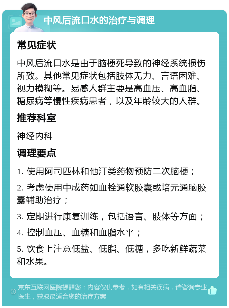 中风后流口水的治疗与调理 常见症状 中风后流口水是由于脑梗死导致的神经系统损伤所致。其他常见症状包括肢体无力、言语困难、视力模糊等。易感人群主要是高血压、高血脂、糖尿病等慢性疾病患者，以及年龄较大的人群。 推荐科室 神经内科 调理要点 1. 使用阿司匹林和他汀类药物预防二次脑梗； 2. 考虑使用中成药如血栓通软胶囊或培元通脑胶囊辅助治疗； 3. 定期进行康复训练，包括语言、肢体等方面； 4. 控制血压、血糖和血脂水平； 5. 饮食上注意低盐、低脂、低糖，多吃新鲜蔬菜和水果。