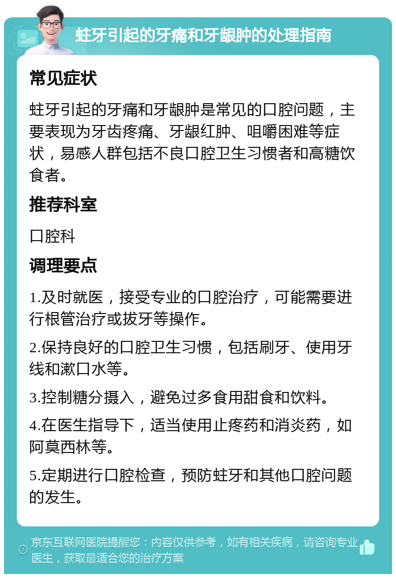 蛀牙引起的牙痛和牙龈肿的处理指南 常见症状 蛀牙引起的牙痛和牙龈肿是常见的口腔问题，主要表现为牙齿疼痛、牙龈红肿、咀嚼困难等症状，易感人群包括不良口腔卫生习惯者和高糖饮食者。 推荐科室 口腔科 调理要点 1.及时就医，接受专业的口腔治疗，可能需要进行根管治疗或拔牙等操作。 2.保持良好的口腔卫生习惯，包括刷牙、使用牙线和漱口水等。 3.控制糖分摄入，避免过多食用甜食和饮料。 4.在医生指导下，适当使用止疼药和消炎药，如阿莫西林等。 5.定期进行口腔检查，预防蛀牙和其他口腔问题的发生。