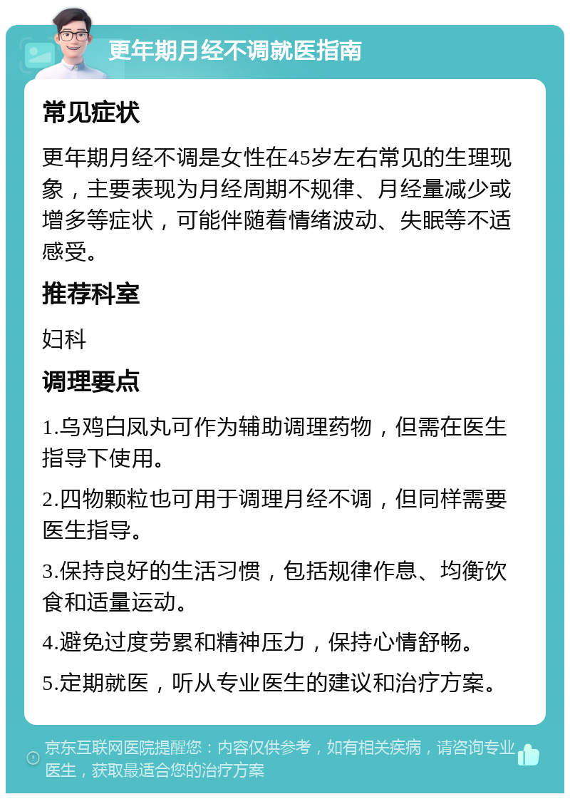 更年期月经不调就医指南 常见症状 更年期月经不调是女性在45岁左右常见的生理现象，主要表现为月经周期不规律、月经量减少或增多等症状，可能伴随着情绪波动、失眠等不适感受。 推荐科室 妇科 调理要点 1.乌鸡白凤丸可作为辅助调理药物，但需在医生指导下使用。 2.四物颗粒也可用于调理月经不调，但同样需要医生指导。 3.保持良好的生活习惯，包括规律作息、均衡饮食和适量运动。 4.避免过度劳累和精神压力，保持心情舒畅。 5.定期就医，听从专业医生的建议和治疗方案。