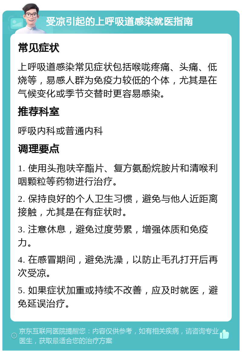 受凉引起的上呼吸道感染就医指南 常见症状 上呼吸道感染常见症状包括喉咙疼痛、头痛、低烧等，易感人群为免疫力较低的个体，尤其是在气候变化或季节交替时更容易感染。 推荐科室 呼吸内科或普通内科 调理要点 1. 使用头孢呋辛酯片、复方氨酚烷胺片和清喉利咽颗粒等药物进行治疗。 2. 保持良好的个人卫生习惯，避免与他人近距离接触，尤其是在有症状时。 3. 注意休息，避免过度劳累，增强体质和免疫力。 4. 在感冒期间，避免洗澡，以防止毛孔打开后再次受凉。 5. 如果症状加重或持续不改善，应及时就医，避免延误治疗。